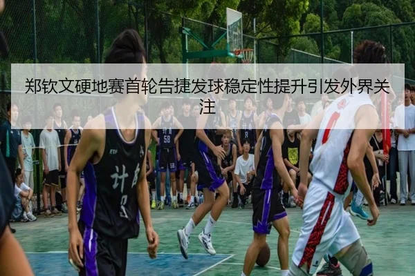 郑钦文硬地赛首轮告捷发球稳定性提升引发外界关注
