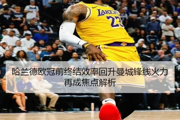 哈兰德欧冠前终结效率回升曼城锋线火力再成焦点解析
